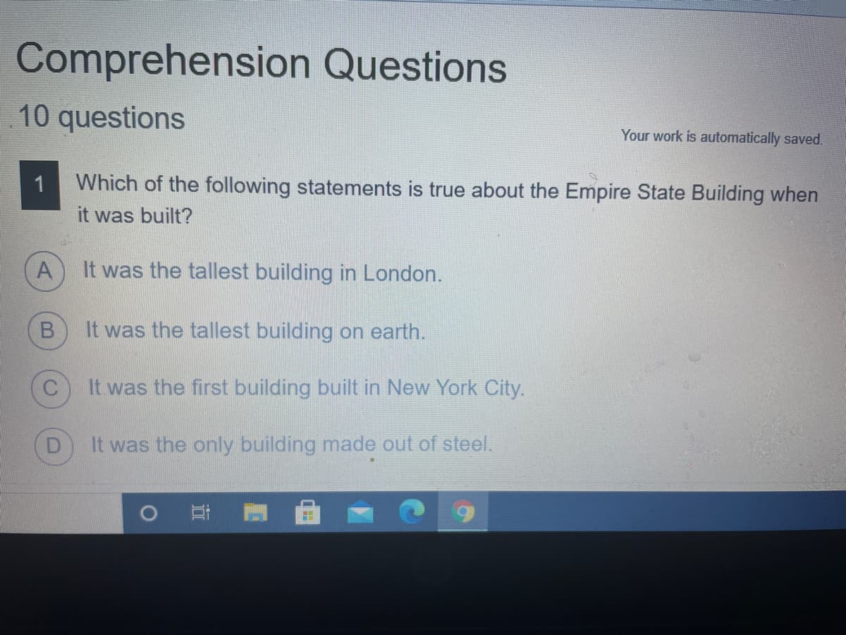 Comprehension Questions
10 questions
Your work is automatically saved.
Which of the following statements is true about the Empire State Building when
it was built?
A
It was the tallest building in London.
It was the tallest building on earth.
It was the first building built in New York City.
It was the only building made out of steel.
耳
