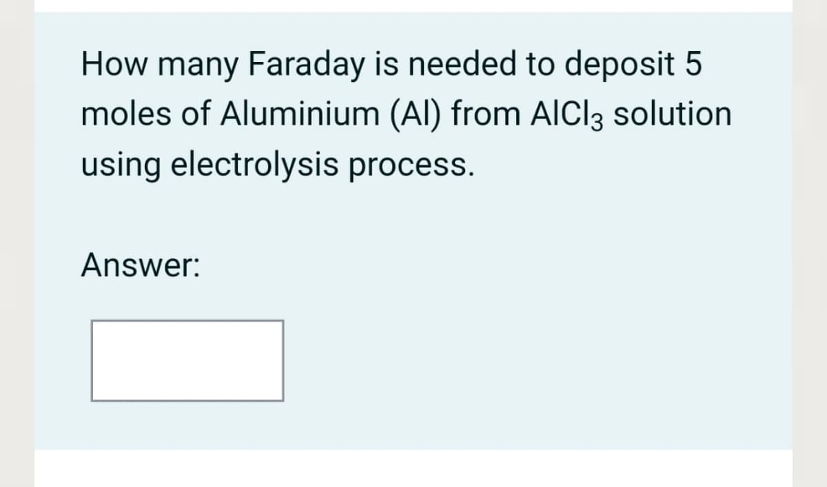 How many Faraday is needed to deposit 5
moles of Aluminium (Al) from AlCl3 solution
using electrolysis process.
Answer:
