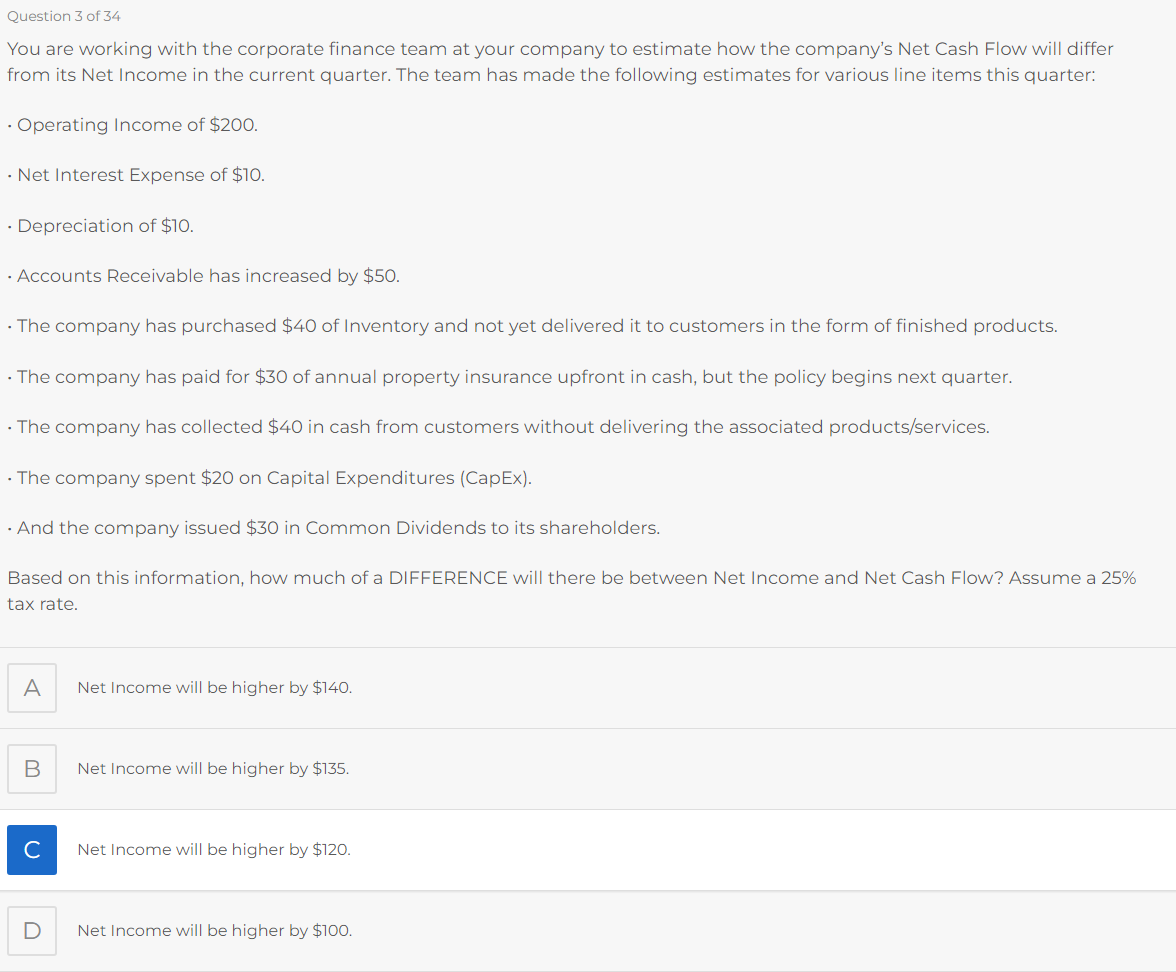 Question 3 of 34
You are working with the corporate finance team at your company to estimate how the company's Net Cash Flow will differ
from its Net Income in the current quarter. The team has made the following estimates for various line items this quarter:
Operating Income of $200.
• Net Interest Expense of $10.
. Depreciation of $10.
• Accounts Receivable has increased by $50.
• The company has purchased $40 of Inventory and not yet delivered it to customers in the form of finished products.
• The company has paid for $30 of annual property insurance upfront in cash, but the policy begins next quarter.
• The company has collected $40 in cash from customers without delivering the associated products/services.
• The company spent $20 on Capital Expenditures (CapEx).
. And the company issued $30 in Common Dividends to its shareholders.
Based on this information, how much of a DIFFERENCE will there be between Net Income and Net Cash Flow? Assume a 25%
tax rate.
A
B
с
Net Income will be higher by $140.
Net Income will be higher by $135.
Net Income will be higher by $120.
Net Income will be higher by $100.