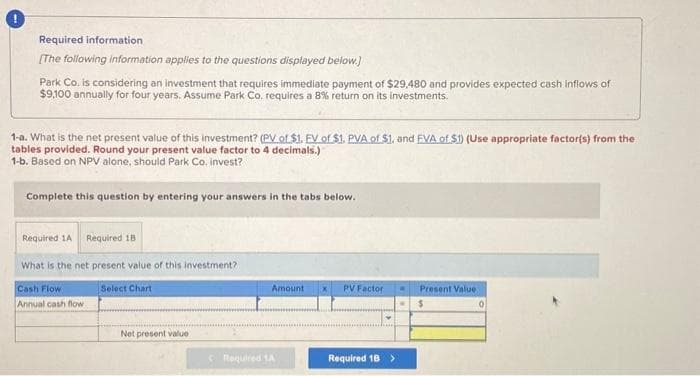 Required information
[The following information applies to the questions displayed below.)
Park Co. is considering an investment that requires immediate payment of $29,480 and provides expected cash inflows of
$9,100 annually for four years. Assume Park Co. requires a 8% return on its investments.
1-a. What is the net present value of this investment? (PV of $1. FV of $1. PVA of $1, and EVA of $1) (Use appropriate factor(s) from the
tables provided. Round your present value factor to 4 decimals.)
1-b. Based on NPV alone, should Park Co. invest?
Complete this question by entering your answers in the tabs below.
Required 1A Required 18
What is the net present value of this investment?
Select Chart
Cash Flow
Annual cash flow
Net present value
Amount X
Required 1A
PV Factor ... Present Value
Required 18 >
$
0