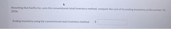 Assuming that Swifty Inc. uses the conventional retail inventory method, compute the cost of its ending inventory at December 31,
2026.
Ending inventory using the conventional retail inventory method