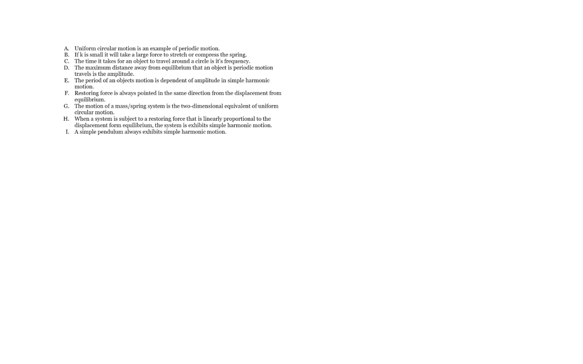 A. Uniform circular motion is an example of periodic motion.
B. Ifk is small it will take a large force to stretch or compress the spring.
C. The time it takes for an object to travel around a circle is it's frequency.
D. The maximum distance away from equilibrium that an object is periodic motion
travels is the amplitude.
E. The period of an objects motion is dependent of amplitude in simple harmonic
motion.
F. Restoring force is always pointed in the same direction from the displacement from
equilibrium.
G. The motion of a mass/spring system is the two-dimensional equivalent of uniform
circular motion.
H. When a system is subject to a restoring force that is linearly proportional to the
displacement form equilibrium, the system is exhibits simple harmonic motion.
I. A simple pendulum always exhibits simple harmonic motion.
