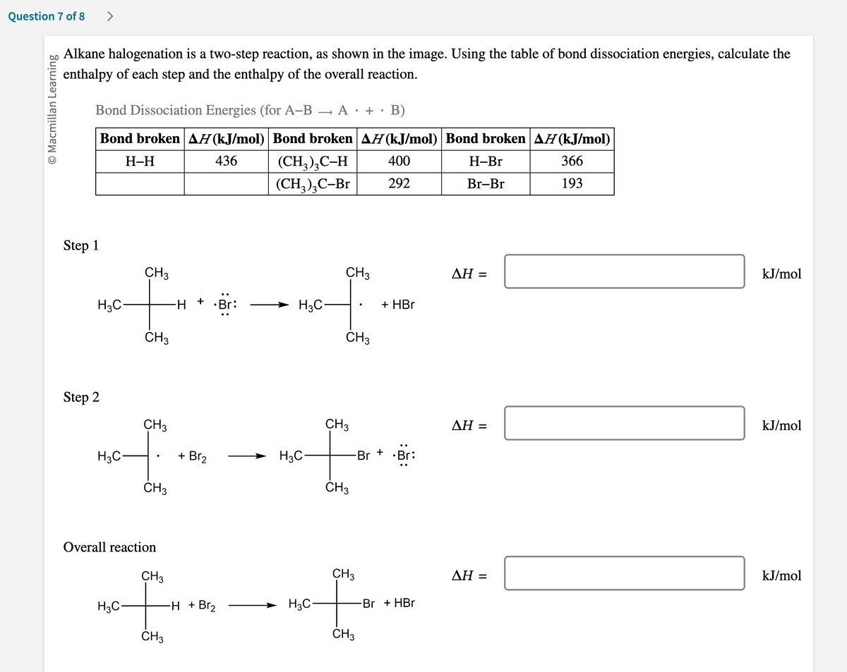 Question 7 of 8
O Macmillan Learning
Alkane halogenation is a two-step reaction, as shown in the image. Using the table of bond dissociation energies, calculate the
enthalpy of each step and the enthalpy of the overall reaction.
Bond Dissociation Energies (for A-B
Bond broken AH (kJ/mol) Bond broken AH (kJ/mol) Bond broken AĦ (kJ/mol)
H-H
436
400
366
292
193
Step 1
H3C-
Step 2
H3C-
CH3
CH3
CH3
CH3
Overall reaction
H
+
+ Br₂
CH3
I
H3C-
CH3
-H + Br₂
(CH₂)₂C-H
(CH3)3C-Br
H3C
H3C
A
H3C-
■
CH3
CH3
+
CH3
CH 3
+
-Br
CH3
F
CH3
■
B)
+ HBr
+ Br:
-Br + HBr
H-Br
Br-Br
ΔΗ =
AH =
AH =
kJ/mol
kJ/mol
kJ/mol