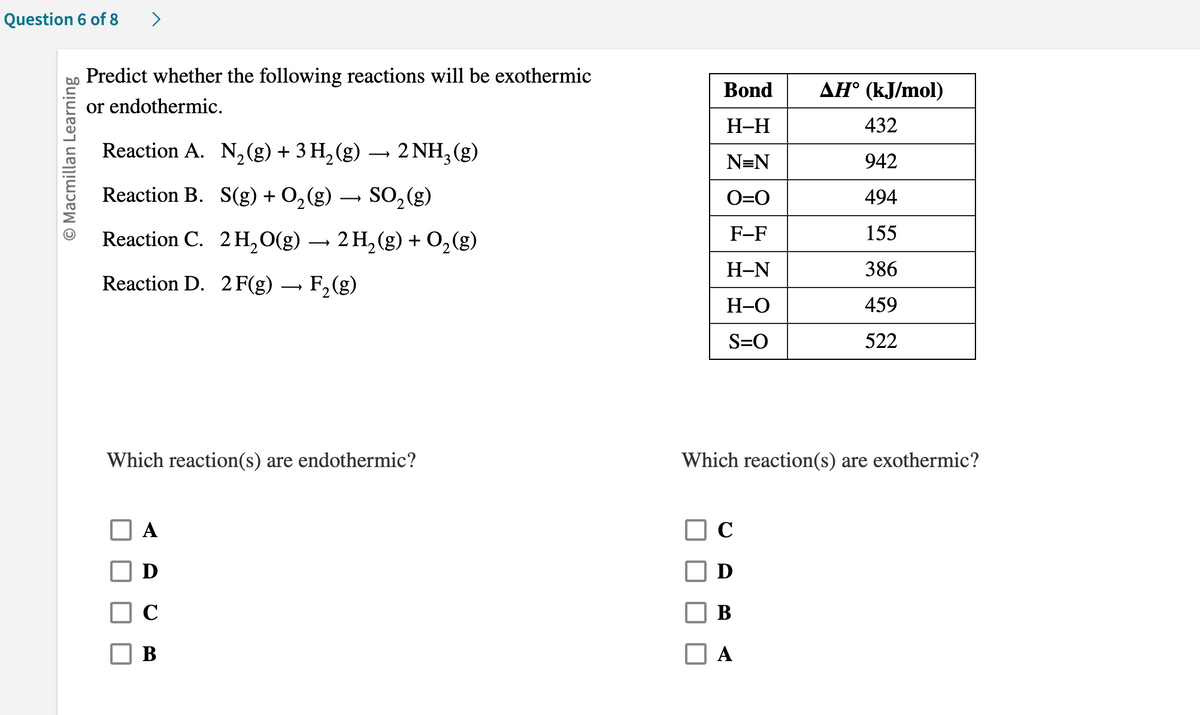 Question 6 of 8
O Macmillan Learning
>
Predict whether the following reactions will be exothermic
or endothermic.
Reaction A.
Reaction B.
N₂(g) + 3 H₂(g) → 2NH₂ (g)
S(g) + O₂(g) → SO₂(g)
Reaction C. 2 H₂O(g) → 2 H₂(g) + O₂(g)
Reaction D. 2 F(g) → F₂ (g)
Which reaction(s) are endothermic?
D
C
B
Bond
H-H
N=N
O=O
F-F
H-N
H-O
S=O
AH° (kJ/mol)
432
942
494
155
386
459
522
Which reaction(s) are exothermic?
C
D
B
A