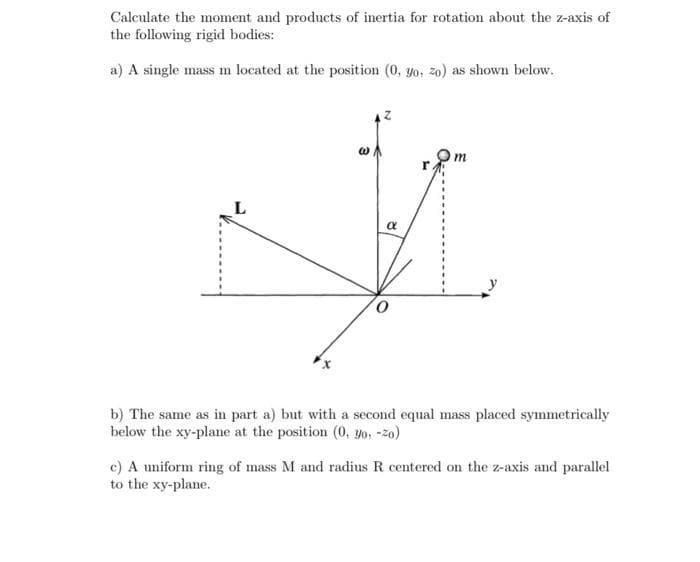 Calculate the moment and products of inertia for rotation about the z-axis of
the following rigid bodies:
a) A single mass m located at the position (0, yo, zo) as shown below.
m
r.
b) The same as in part a) but with a second equal mass placed symmetrically
below the xy-plane at the position (0, yo, -zo)
c) A uniform ring of mass M and radius R centered on the z-axis and parallel
to the xy-plane.
