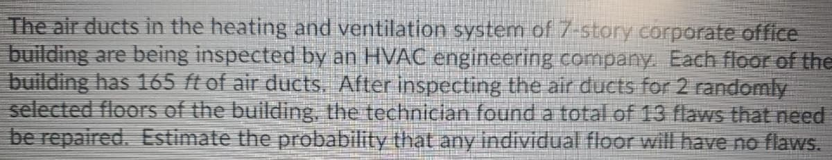 The air ducts in the heating and ventilation system of 7-story corporate office
building are being inspected by an HVAC engineering company. Each floor of the
building has 165 ft of air ducts. After inspecting the air ducts for 2 randomly
selected floors of the building, the techniclan found a total of 13 flaws that need
be repaired. Estimate the probability that any individual floor will have no flaws.
