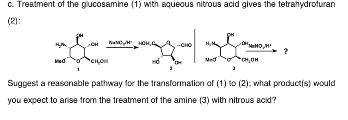 c. Treatment of the glucosamine (1) with aqueous nitrous acid gives the tetrahydrofuran
(2):
он
он
NaNO„/H* HOH;C
OHNANOH*
?
H,N.
OH
CHO
H,N
Med
*CH,OH
но
OH
Meo
CH,OH
1
2
3
Suggest a reasonable pathway for the transformation of (1) to (2); what product(s) would
you expect to arise from the treatment of the amine (3) with nitrous acid?
