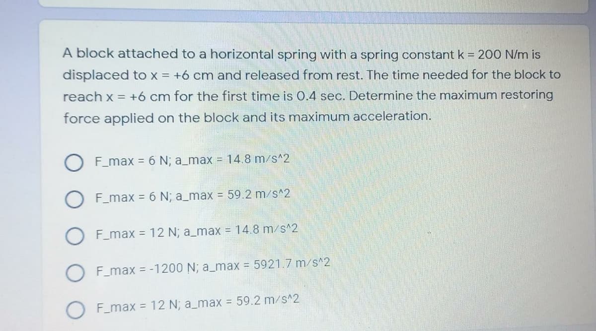 A block attached to a horizontal spring with a spring constant k = 200 N/m is
displaced to x = +6 cm and released from rest. The time needed for the block to
reach x = +6 cm for the first time is 0.4 sec. Determine the maximum restoring
force applied on the block and its maximum acceleration.
F_max = 6 N; a_max = 14.8 m/s^2
F_max = 6 N; a_max = 59.2 m/s^2
F_max = 12 N; a_max = 14.8 m/s^2
O F_max = -1200 N; a_max 5921.7 m/s^2
O F_max = 12 N; a_max = 59.2 m/s^2
