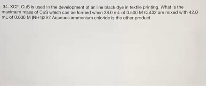 34. XC2. CuS is used in the development of aniline black dye in textile printing. What is the
maximum mass of CuS which can be formed when 38.0 mL of 0.500 M CUC12 are mixed with 42.0
mL of 0.600 M (NH4)2S? Aqueous ammonium chloride is the other product.
