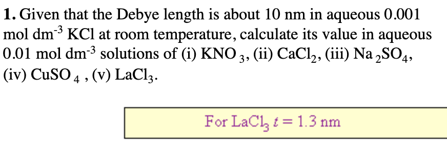 1. Given that the Debye length is about 10 nm in aqueous 0.001
mol dm3 KCl at room temperature, calculate its value in aqueous
0.01 mol dm-3 solutions of (i) KNO 3, (ii) CaCl2, (iii) Na „SO4,
(iv) CUSO 4 , (v) LaCl3.
For LaCl, i = 1.3 nm
