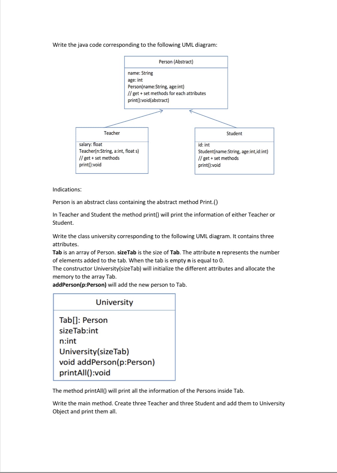 Write the java code corresponding to the following UML diagram:
Teacher
Indications:
salary: float
Teacher(n:String, a:int, float s)
// get + set methods
print():void
name: String
age: int
Person(name:String, age:int)
//get + set methods for each attributes
print():void(abstract)
Tab[]: Person
size Tab:int
n:int
University
Person (Abstract)
printAll():void
Person is an abstract class containing the abstract method Print.()
In Teacher and Student the method print() will print the information of either Teacher or
Student.
University (size Tab)
void addPerson(p:Person)
id: int
Write the class university corresponding to the following UML diagram. It contains three
attributes.
Tab is an array of Person. sizeTab is the size of Tab. The attribute n represents the number
of elements added to the tab. When the tab is empty n is equal to 0.
The constructor University(size Tab) will initialize the different attributes and allocate the
memory to the array Tab.
addPerson(p:Person) will add the new person to Tab.
Student
Student(name:String, age:int,id:int)
// get + set methods
print():void
The method printAll() will print all the information of the Persons inside Tab.
Write the main method. Create three Teacher and three Student and add them to University
Object and print them all.