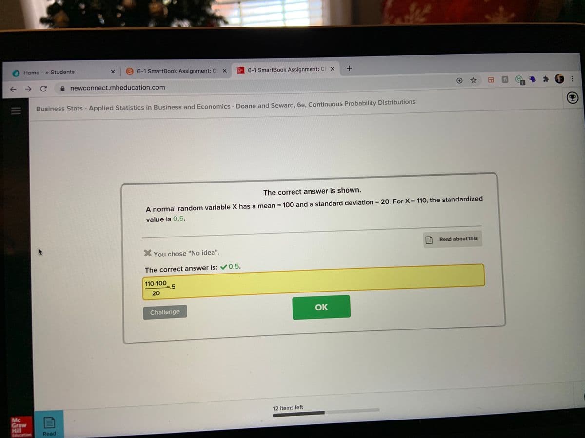 Home - » Students
B 6-1 SmartBook Assignment: Cl X
Mc
Graw
Hall
6-1 SmartBook Assignment: Ch X
A newconnect.mheducation.com
Business Stats - Applied Statistics in Business and Economics - Doane and Seward, 6e, Continuous Probability Distributions
The correct answer is shown.
A normal random variable X has a mean = 100 and a standard deviation = 20. For X = 110, the standardized
%3D
%3D
value is 0.5.
Read about this
X You chose "No idea".
The correct answer is: V0.5.
110-100
=.5
20
Challenge
OK
12 items left
Mc
Graw
Hill
ducation
Read
