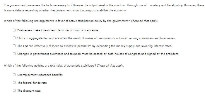 The government possesses the tools necessary to influence the output level in the short run through use of monetary and fiscal policy. However, there
is some debate regarding whether the government should attempt to stabilize the economy.
Which of the following are arguments in favor of active stabilization policy by the government? Check all that apply.
Businesses make investment plans many months in advance.
Shifts in aggregate demand are often the result of waves of pessimism or optimism among consumers and businesses.
The Fed can effectively respond to excessive pessimism by expanding the money supply and lowering interest rates.
Changes in government purchases and taxation must be passed by both houses of Congress and signed by the president.
Which of the following policies are examples of automatic stabilizers? Check all that apply.
Unemployment insurance benefits
The federal funds rate
The discount rate