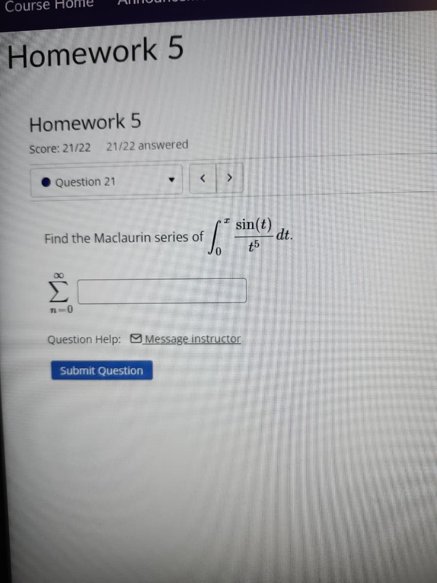 Course Hom
Homework 5
Homework 5
Score: 21/22 21/22 answered
Question 21
Find the Maclaurin series of
<
<
* sin
sin(t)
dt.
t5
0
Σ
n=0
Question Help: Message instructor
Submit Question