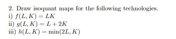 2. Draw isoquant maps for the following technologies.
i) f(L, K) = LK
ii) g(L,K) = L + 2K
iii) h(L, K) = min (2L, K)