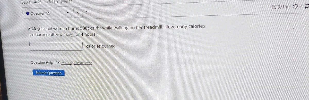 14/28 answered
Score: 14/28
Question 15
A 25-year-old woman burns 500t cal/hr while walking on her treadmill. How many calories
are burned after walking for 4 hours?
calories burned
Question Help: Message instructor
Submit Question
0/1 pt 3