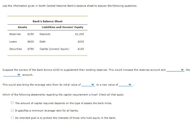 Use the information given in North Central National Bank's balance sheet to answer the following questions.
Assets
Reserves
Loans
Bank's Balance Sheet
$150
Liabilities and Owners' Equity
Deposits
$1,200
$600 Debt
Securities $750 Capital (owners' equity)
$200
$100
Suppose the owners of the bank borrow $100 to supplement their existing reserves. This would increase the reserves account and
account.
This would also bring the leverage ratio from its initial value of
to a new value of
Which of the following statements regarding the capital requirement is true? Check all that apply.
The amount of capital required depends on the type of assets the bank holds.
It specifies a minimum leverage ratio for all banks.
Its intended goal is to protect the interests of those who hold equity in the bank.
the