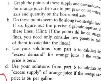 a. Graph the points of these supply and demand curves
for orange juice. Be sure to put price on the vertical
axis and quantity on the horizontal axis.
b. Do these points seem to lie along two straight lines?
If so, figure out the precise algebraic equation of
these lines. (Hint: If the points do lie on straight
lines, you need only consider two points on each
of them to calculate the lines.)
c. Use your solutions from part b to calculate the
"excess demand" for orange juice if the market
price is zero.
d. Use your solutions from part b to calculate the
"excess supply" of orange juice if the orange juice
price is $6 per gallon.