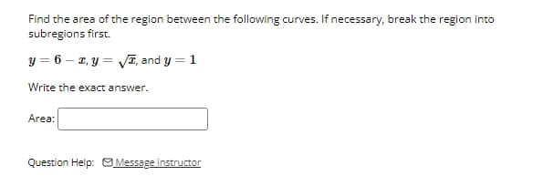 Find the area of the region between the following curves. If necessary, break the region into
subregions first.
y= 6 x,y=√√, and y = 1
Write the exact answer.
Area:
Question Help: Message instructor