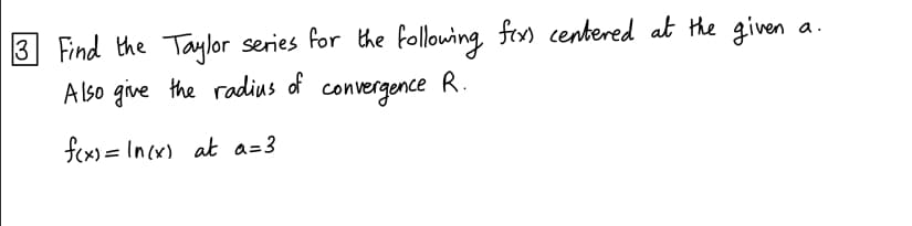 3 Find the Taylor series for the following fix) centered at the given
Also give the radius of
convergence
R.
f(x)= In(x) at a=3
a.