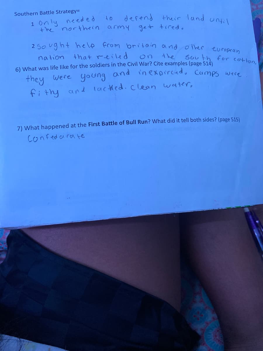 **Southern Battle Strategy**

1. Only needed to defend their land until the northern army get tired.

2. Sought help from Britain and other European nations that relied on the South for cotton.

---

**6) What was life like for the soldiers in the Civil War? Cite examples (page 514)**

They were young and inexperienced. Camps were filthy and lacked clean water.

---

**7) What happened at the First Battle of Bull Run? What did it tell both sides? (page 515)**

Confederate
