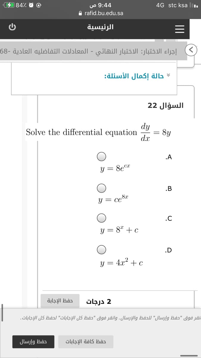 4484%
4 9:4 ص
A rafid.bu.edu.sa
4G stc ksa
الرئيسية
إجراء الاختبار: الاختبار النهائي المعادلات التفاضليه العادية -68
حالة إكمال الأسئلة
السؤال 22
dy
d.x
Solve the differential equation
8y
.A
y = 8ect
.B
ce8a = و
.C
y = 8* +c
.D
y = 4x? + c
حفظ الإجابة
2 درجات
نقر فوق "حفظ وإرسال" ل لحفظ والإرسال. وانقر فوق "حفظ كل الإجابات" لحفظ كل الإجابات.
حفظ وإرسال
حفظ كافة الإجابات
II
