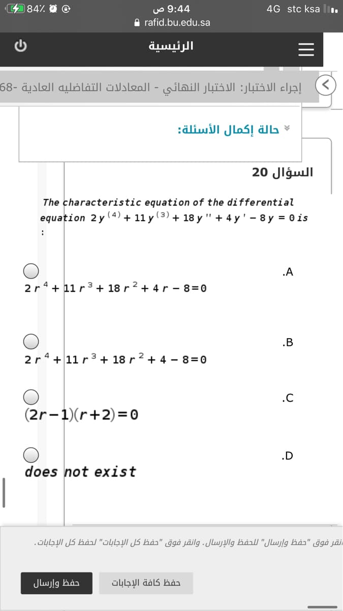 484%
4 9:4 ص
A rafid.bu.edu.sa
4G stc ksa
الرئيسية
إجراء الاختبار: الاختبار النهائي - المعادلات التفاضليه العادية -68
حالة إكمال الأسئلة
السؤال 20
The characteristic equation of the differential
equation 2 y
( 4)
+ 11 y
(3)
+ 18 y " + 4 y' - 8 y = 0 is
:
.A
2r 4 + 11 r 3 + 18 r 2 + 4 r - 8=0
.B
2r 4 +11 r3 + 18 r 2 + 4 – 8=0
.C
(2r-1)(r+2)= 0
.D
does not exist
نقر فوق "حفظ وإرسال" ل لحفظ والإرسال. وانقر فوق "حفظ كل الإجابات" لحفظ كل الإجابات.
حفظ وإرسال
حفظ كافة الإجابات
II
