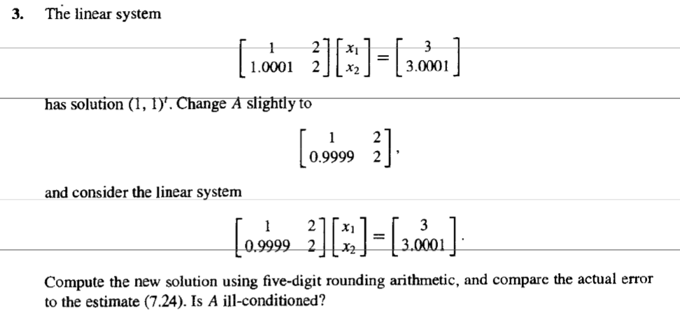 3.
The linear system
3
[10001 ][]-[001]
=
3.0001
2
2
has solution (1, 1)'. Change A slightly to
and consider the linear system
1
[0.9999 2].
[0.9999 ][*]-[3.0001]
=
Compute the new solution using five-digit rounding arithmetic, and compare the actual error
to the estimate (7.24). Is A ill-conditioned?