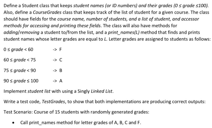 Define a Student class that keeps student names (or ID numbers) and their grades (0 s grade s100).
Also, define a CourseGrades class that keeps track of the list of student for a given course. The class
should have fields for the course name, number of students, and a list of student, and accessor
methods for accessing and printing these fields. The class will also have methods for
adding/removing a student to/from the list, and a print_names(L) method that finds and prints
student names whose letter grades are equal to L. Letter grades are assigned to students as follows:
O grade < 60
-> F
60 s grade < 75
-> C
75 s grade < 90
-> B
90 s grade s 100
-> A
Implement student list with using a Singly Linked List.
Write a test code, TestGrades, to show that both implementations are producing correct outputs:
Test Scenario: Course of 15 students with randomly generated grades:
Call print_names method for letter grades of A, B, C and F.
