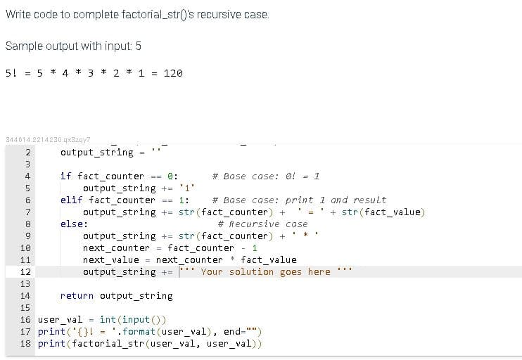 Write code to complete factorial_str('s recursive case.
Sample output with input: 5
5!
5 * 4 * 3 * 2 * 1 = 120
%3D
344614.2214230.qx32qy7
output_string =
2
if fact_counter
output_string += '1'
elif fact_counter == 1:
out put_string += str(fact_counter) +
4
== 0:
# Base case: 0!
= 1
5.
# Base case: print 1 and result
7
+ str(fact_value)
else:
# Recursive case
output_string += str(fact_counter) +
next counter =
next_value
output_string +=
9
fact_counter
next_counter * fact_value
10
- 1
11
...
12
Your solution goes here
13
14
return output_string
15
int(input ())
'.format (user_val), end="")
16 user val
17 print ('{}!
18 print(factorial_str (user_val, user_val))
