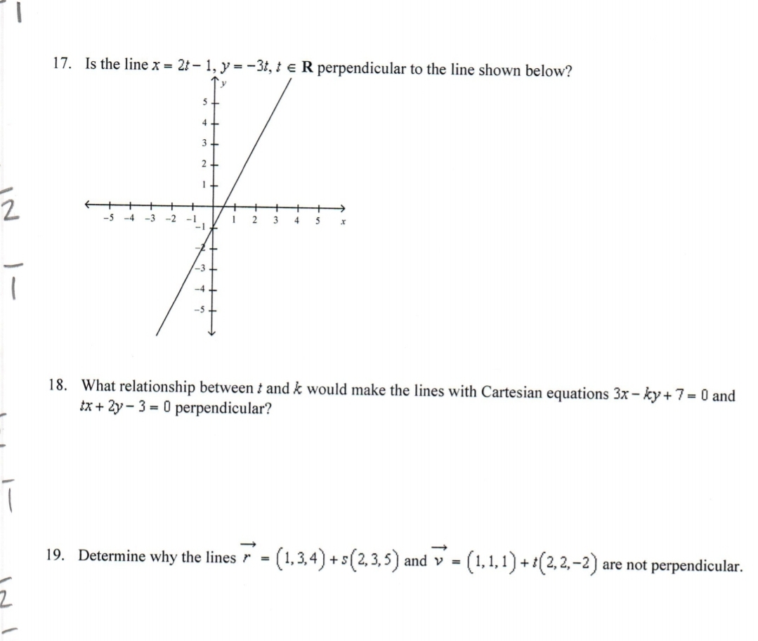 17. Is the line x = 21 – 1, y = -3t, t e R perpendicular to the line shown below?
5
4
3
-5
-4
-3
-2
-1
3
5
-3.
-4 +
18. What relationship between i and k would make the lines with Cartesian equations 3x - ky +7= 0 and
tx + 2y - 3 = 0 perpendicular?
19. Determine why the lines r = (1,3,4) +s(2,3,5) and v =
= (1,1,1) + *(2,2,–2) .
are not perpendicular.
