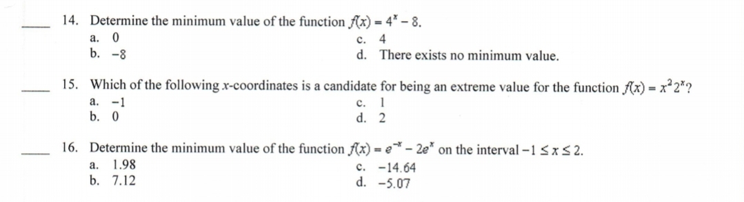 14. Determine the minimum value of the function fAx) = 4* – 8.
а. 0
b. -8
с. 4
d. There exists no minimum value.
15. Which of the following x-coordinates is a candidate for being an extreme value for the function f(x) = x*2*?
а. -1
с. 1
d. 2
b. 0
16. Determine the minimum value of the function fAx) = e - 2e* on the interval -1 <x S 2.
а. 1.98
b. 7.12
c. -14.64
d. -5.07
