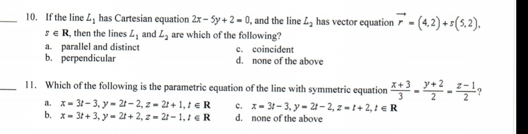 10. If the line L, has Cartesian equation 2x – 5y + 2 = 0, and the line L, has vector equation r = (4,2) +s(5,2),
sE R, then the lines L, and L, are which of the following?
a. parallel and distinct
b. perpendicular
c. coincident
d. none of the above
11. Which of the following is the parametric equation of the line with symmetric equation “
y+ 2
x+3
a. x = 31- 3, y = 2t – 2, z = 2t + 1, ł e R
b. x = 3t + 3, y = 2t + 2, z = 21 – 1, ¿ e R
c. x= 3t - 3, y = 2t – 2, z = t + 2, ± e R
d. none of the above
