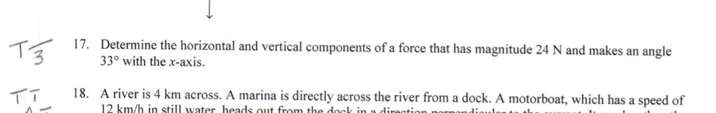 17. Determine the horizontal and vertical components of a force that has magnitude 24 N and makes an angle
33° with the xr-axis.
18. A river is 4 km across. A marina is directly across the river from a dock. A motorboat, which has a speed of
12 km/h in still water heads out from the dock in a direction noı
