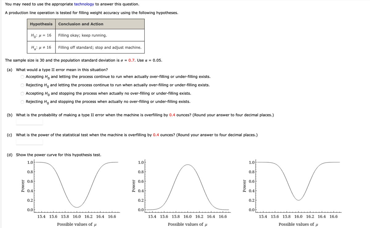 You may need to use the appropriate technology to answer this question.
A production line operation is tested for filling weight accuracy using the following hypotheses.
Hypothesis
Conclusion and Action
Ho: H = 16
Filling okay; keep running.
Ha: µ + 16
Filling off standard; stop and adjust machine.
The sample size is 30 and the population standard deviation is o = 0.7. Use a = 0.05.
(a) What would a type II error mean in this situation?
O Accepting H, and letting the process continue to run when actually over-filling or under-filling exists.
Rejecting H, and letting the process continue to run when actually over-filling or under-filling exists.
Accepting Ho
and stopping the process when actually no over-filling or under-filling exists.
Rejecting H, and stopping the process when actually no over-filling or under-filling exists.
(b) What is the probability of making a type II error when the machine is overfilling by 0.4 ounces? (Round your answer to four decimal places.)
(c) What is the power of the statistical test when the machine is overfilling by 0.4 ounces? (Round your answer to four decimal places.)
(d) Show the power curve for this hypothesis test.
1.0
1.0
1.0
0.8
0.8
0.8
0.6
0.6
0.6
0.4
0.4
0.4
0.2
0.2
0.2
0.0
0.0
0.0
15.4 15.6 15.8 16.0 16.2 16.4
16.6
15.4 15.6 15.8
16.0 16.2 16.4 16.6
15.4
15.6 15.8 16.0 16.2 16.4 16.6
Possible values of u
Possible values of u
Possible values of u
Power
O O O O
Power
Power
