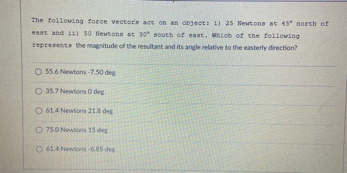 The following force vectors act on an object: i) 25 Newtons at 45° north of
east and ii) 50 Newtons at 30° south of east. Which of the following
represents the magnitude of the resultant and its angle relative to the easterly direction?
O 55.6 Newtons -7.50 deg
O 35.7 Newtons 0 deg
O 61.4 Newtons 21.8 deg
0.75.0 Newtons 15 deg
O 61.4 Newtons -6.85 deg
