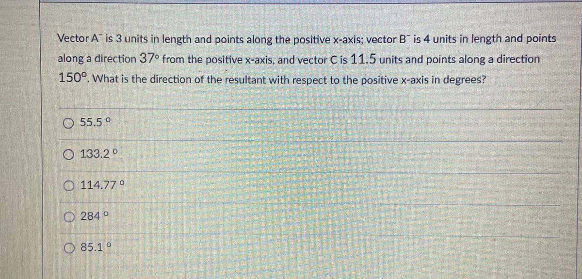 Vector A is 3 units in length and points along the positive x-axis; vector B is 4 units in length and points
along a direction 37° from the positive x-axis, and vector C is 11.5 units and points along a direction
150°. What is the direction of the resultant with respect to the positive x-axis in degrees?
O 55.5°
O 133.2 °
O 114.77°
O 284 °
O 85.1 °
青
