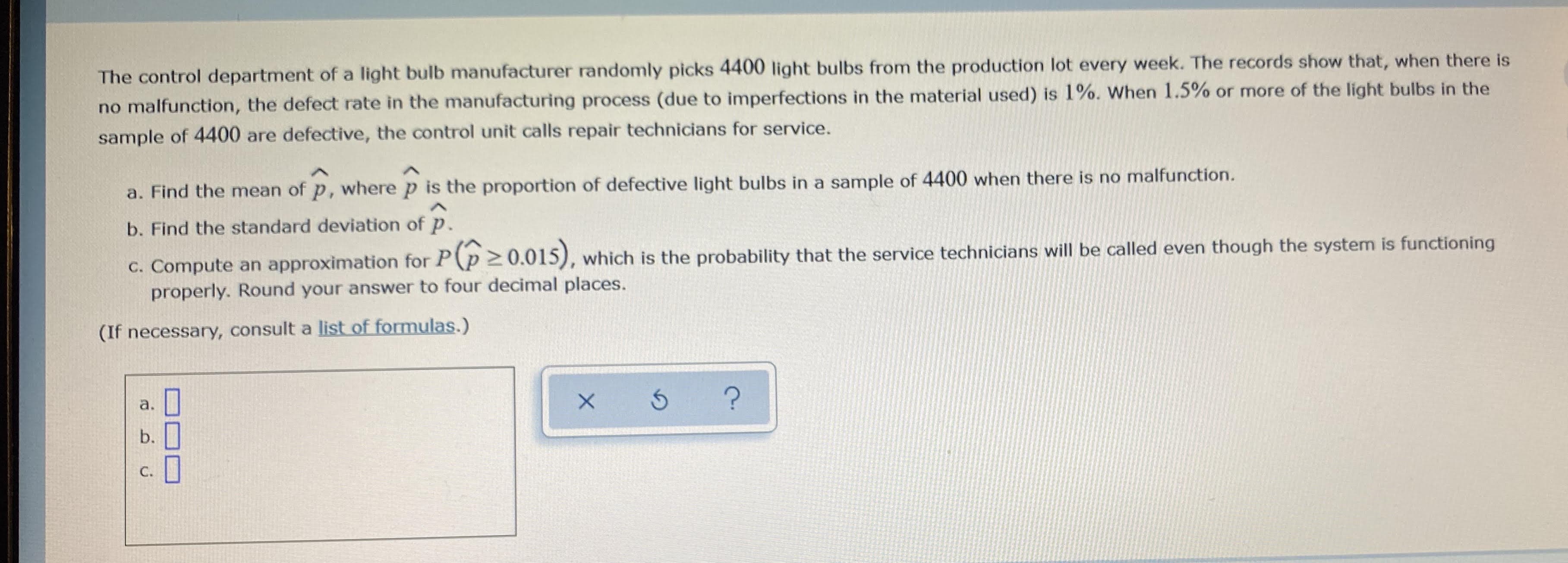 The control department of a light bulb manufacturer randomly picks 4400 light bulbs from the production lot every week. The records show that, when there is
no malfunction, the defect rate in the manufacturing process (due to imperfections in the material used) is l1%. When 1.5% or more of the light bulbs in the
sample of 4400 are defective, the control unit calls repair technicians for service.
a. Find the mean of p, where p is the proportion of defective light bulbs in a sample of 4400 when there is no malfunction.
b. Find the standard deviation of p.
c. Compute an approximation for P(p 20.015), which is the probability that the service technicians will be called even though the system is functioning
properly. Round your answer to four decimal places.
