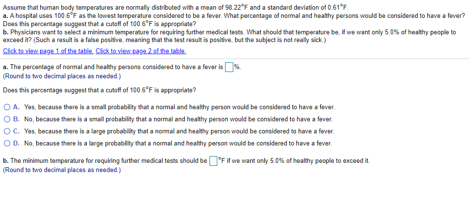 Assume that human body temperatures are normally distributed with a mean of 98.22°F and a standard deviation of 0.61°F.
a. A hospital uses 100.6°F as the lowest temperature considered to be a fever. What percentage of normal and healthy persons would be considered to have a fever?
Does this percentage suggest that a cutoff of 100.6°F is appropriate?
b. Physicians want to select a minimum temperature for requiring further medical tests. What should that temperature be, if we want only 5.0% of healthy people to
exceed it? (Such a result is a false positive, meaning that the test result is positive, but the subject is not really sick.)
Click to view page 1 of the table. Click to view page 2 of the table.
a. The percentage of normal and healthy persons considered to have a fever is%.
(Round to two decimal places as needed.)
Does this percentage suggest that a cutoff of 100.6°F is appropriate?
O A. Yes, because there is a small probability that a normal and healthy person would be considered to have a fever.
O B. No, because there is a small probability that a normal and healthy person would be considered to have a fever.
O C. Yes, because there is a large probability that a normal and healthy person would be considered to have a fever.
O D. No, because there is a large probability that a normal and healthy person would be considered to have a fever.
b. The minimum temperature for requiring further medical tests should be °F if we want only 5.0% of healthy people to exceed it.
(Round to two decimal places as needed.)
