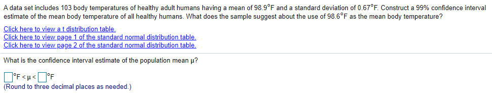 A data set includes 103 body temperatures of healthy adult humans having a mean of 98.9°F and a standard deviation of 0.67°F. Construct a 99% confidence interval
estimate of the mean body temperature of all healthy humans. What does the sample suggest about the use of 98.6°F as the mean body temperature?
Click here to view at distribution table.
Click here to view page 1 of the standard normal distribution table.
Click here to view page 2 of the standard normal distribution table.
What is the confidence interval estimate of the population mean u?
O'F<u<]°F
(Round to three decimal places as needed.)
