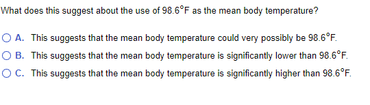 What does this suggest about the use of 98.6°F as the mean body temperature?
O A. This suggests that the mean body temperature could very possibly be 98.6°F.
O B. This suggests that the mean body temperature is significantly lower than 98.6°F.
OC. This suggests that the mean body temperature is significantly higher than 98.6°F.
