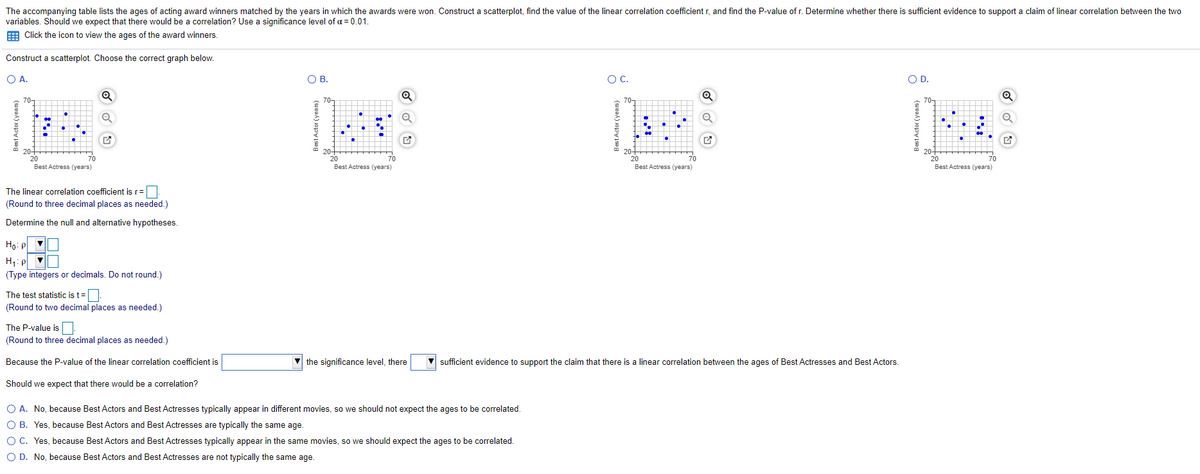 The accompanying table lists the ages of acting award winners matched by the years in which the awards were won. Construct a scatterplot, find the value of the linear correlation coefficient r, and find the P-value of r. Determine whether there is sufficient evidence to support a claim of linear correlation between the two
variables. Should we expect that there would be a correlation? Use a significance level of a = 0.01.
Click the icon to view the ages of the award winners.
Construct a scatterplot. Choose the correct graph below.
O A.
OB.
OC.
O D.
70-
70-
70-
70-
20+
20
Best Actress (years)
20+
20
70
Best Actress (years)
20-
20
20+
20
Best Actress (years)
70
70
70
Best Actress (years)
The linear correlation coefficient is r=
(Round to three decimal places as needed.)
Determine the null and alternative hypotheses.
Ho: P
H1: p
(Type integers or decimals. Do not round.)
The test statistic is t=
(Round to two decimal places as needed.)
The P-value is.
(Round to three decimal places as needed.)
Because the P-value of the linear correlation coefficient is
the significance level, there
sufficient evidence to support the claim that there is a linear correlation between the ages of Best Actresses and Best Actors.
Should we expect that there would be a correlation?
O A. No, because Best Actors and Best Actresses typically appear in different movies, so we should not expect the ages to be correlated.
O B. Yes, because Best Actors and Best Actresses are typically the same age.
O C. Yes, because Best Actors and Best Actresses typically appear in the same movies, so we should expect the ages to be correlated.
O D. No, because Best Actors and Best Actresses are not typically the same age.
Best Actor (y

