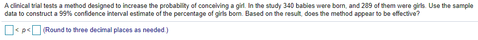 A clinical trial tests a method designed to increase the probability of conceiving a girl. In the study 340 babies were born, and 289 of them were girls. Use the sample
data to construct a 99% confidence interval estimate of the percentage of girls born. Based on the result, does the method appear to be effective?
< p< (Round to three decimal places as needed.)
