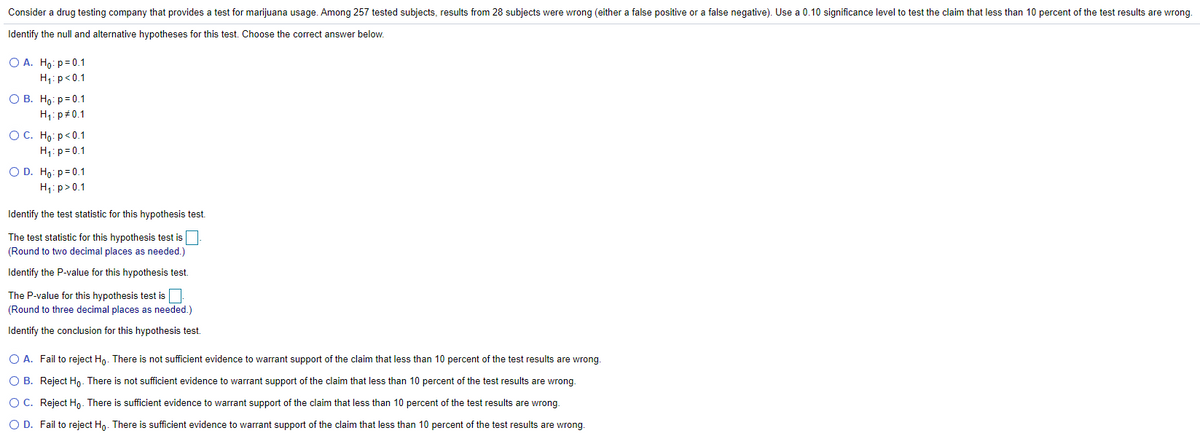 Consider a drug testing company that provides a test for marijuana usage. Among 257 tested subjects, results from 28 subjects were wrong (either a false positive or a false negative). Use a 0.10 significance level to test the claim that less than 10 percent of the test results are wrong.
Identify the null and alternative hypotheses for this test. Choose the correct answer below.
О А. Но: р30.1
H1:p<0.1
О В. Но: р30.1
H1: p+0.1
ОС. Но: р<0.1
H1: p=0.1
O D. Ho: p=0.1
H1: p>0.1
Identify the test statistic for this hypothesis test.
The test statistic for this hypothesis test is
(Round to two decimal places as needed.)
Identify the P-value for this hypothesis test.
The P-value for this hypothesis test is
(Round to three decimal places as needed.)
Identify the conclusion for this hypothesis test.
O A. Fail to reject Hn. There is not sufficient evidence to warrant support of the claim that less than 10 percent of the test results are wrong.
O B. Reject Ho. There is not sufficient evidence to warrant support of the claim that less than 10 percent of the test results are wrong.
OC. Reject Ho. There is sufficient evidence to warrant support of the claim that less than 10 percent of the test results are wrong.
O D. Fail to reject Ho. There is sufficient evidence to warrant support of the claim that less than 10 percent of the test results are wrong.
