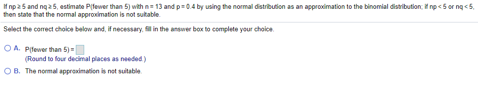 If np 2 5 and ng 25, estimate P(fewer than 5) with n= 13 and p= 0.4 by using the normal distribution as an approximation to the binomial distribution; if np < 5 or ng < 5,
then state that the normal approximation is not suitable.
Select the correct choice below and, if necessary, fill in the answer box to complete your choice
O A. P(fewer than 5) =
(Round to four decimal places as needed.)
O B. The normal approximation is not suitable.
