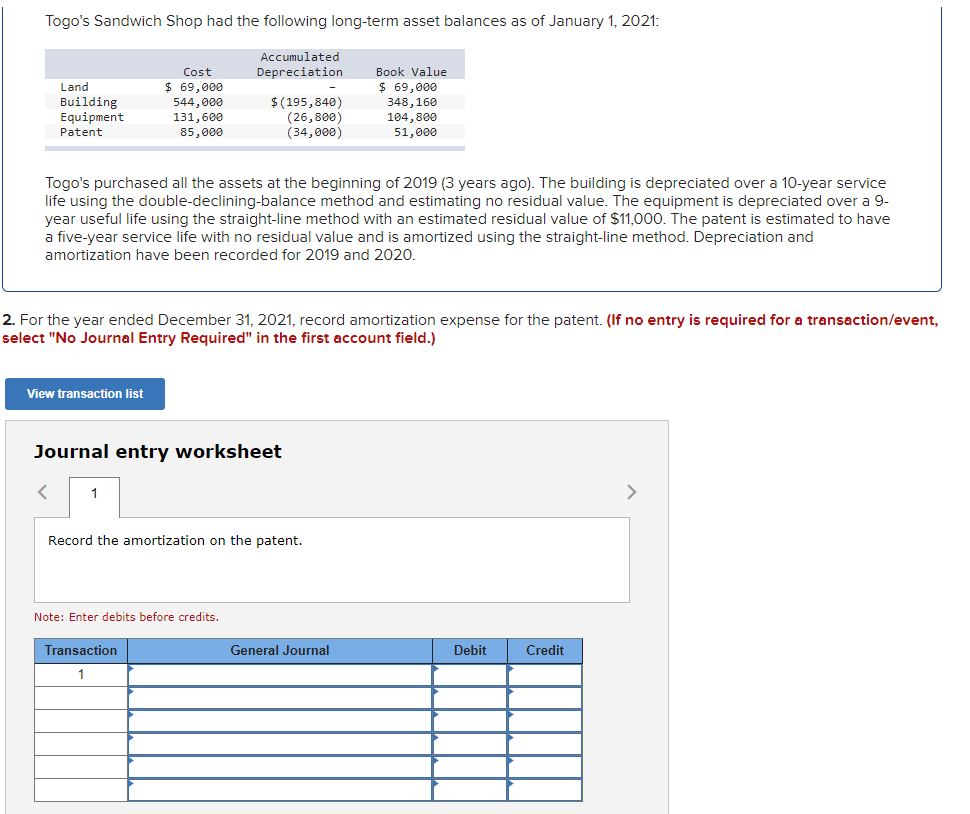 Togo's Sandwich Shop had the following long-term asset balances as of January 1, 2021:
Accumulated
Cost
Depreciation
Book Value
$ 69,000
$ 69,000
348,160
104,800
51,000
Land
Building
$(195,840)
(26,800)
(34,000)
544,000
Equipment
131,600
Patent
85,000
Togo's purchased all the assets at the beginning of 2019 (3 years ago). The building is depreciated over a 10-year service
life using the double-declining-balance method and estimating no residual value. The equipment is depreciated over a 9-
year useful life using the straight-line method with an estimated residual value of $11,000. The patent is estimated to have
a five-year service life with no residual value and is amortized using the straight-line method. Depreciation and
amortization have been recorded for 2019 and 2020
2. For the year ended December 31, 2021, record amortization expense for the patent. (If no entry is required for a transaction/event,
select "No Journal Entry Required" in the first account field.)
View transaction list
Journal entry worksheet
1
>
Record the amortization on the patent.
Note: Enter debits before credits.
Transaction
General Journal
Debit
Credit
1
