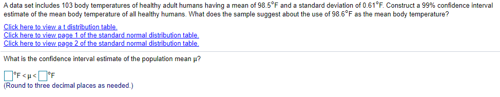 A data set includes 103 body temperatures of healthy adult humans having a mean of 98.5°F and a standard deviation of 0.61°F. Construct a 99% confidence interval
estimate of the mean body temperature of all healthy humans. What does the sample suggest about the use of 98.6°F as the mean body temperature?
Click here to view a t distribution table.
Click here to view page 1 of the standard normal distribution table.
Click here to view page 2 of the standard normal distribution table,
What is the confidence interval estimate of the population mean µ?
O'F <u<D°F
(Round to three decimal places as needed.)
