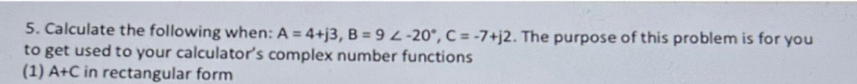 5. Calculate the following when: A = 4+j3, B = 9 -20°, C = -7+j2. The purpose of this problem is for you
to get used to your calculator's complex number functions
(1) A+C in rectangular form