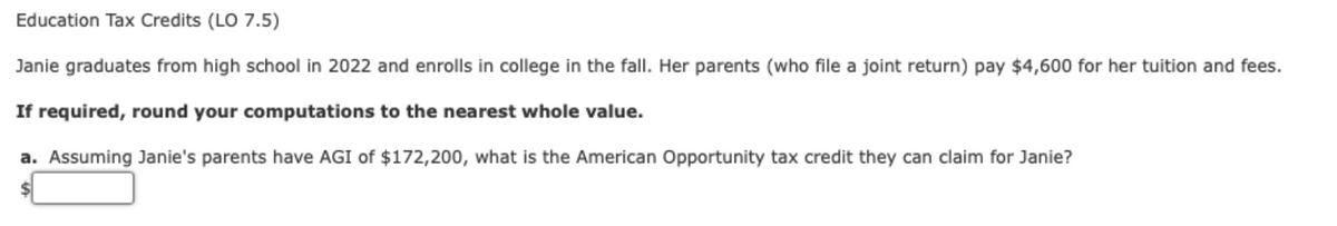 Education Tax Credits (LO 7.5)
Janie graduates from high school in 2022 and enrolls in college in the fall. Her parents (who file a joint return) pay $4,600 for her tuition and fees.
If required, round your computations to the nearest whole value.
a. Assuming Janie's parents have AGI of $172,200, what is the American Opportunity tax credit they can claim for Janie?