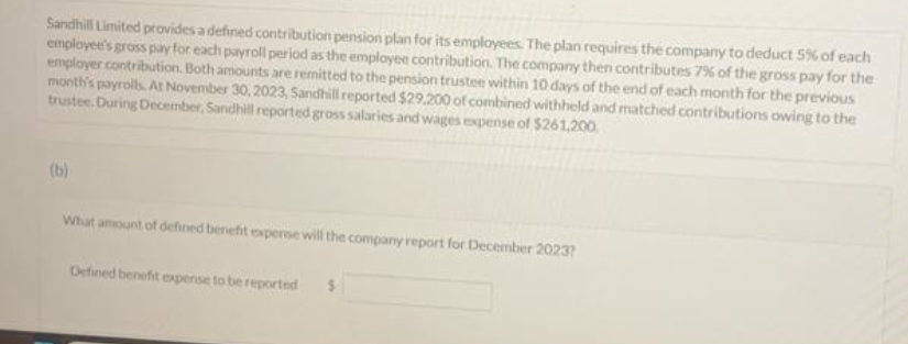 Sandhill Limited provides a defined contribution pension plan for its employees. The plan requires the company to deduct 5% of each
employee's gross pay for each payroll period as the employee contribution. The company then contributes 7% of the gross pay for the
employer contribution. Both amounts are remitted to the pension trustee within 10 days of the end of each month for the previous
month's payrolls. At November 30, 2023, Sandhill reported $29.200 of combined withheld and matched contributions owing to the
trustee. During December, Sandhill reported gross salaries and wages expense of $261,200.
(b)
What amount of defined benefit expense will the company report for December 2023?
Defined benefit expense to be reported $